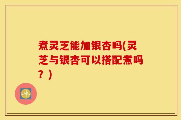 煮灵芝能加银杏吗(灵芝与银杏可以搭配煮吗？)