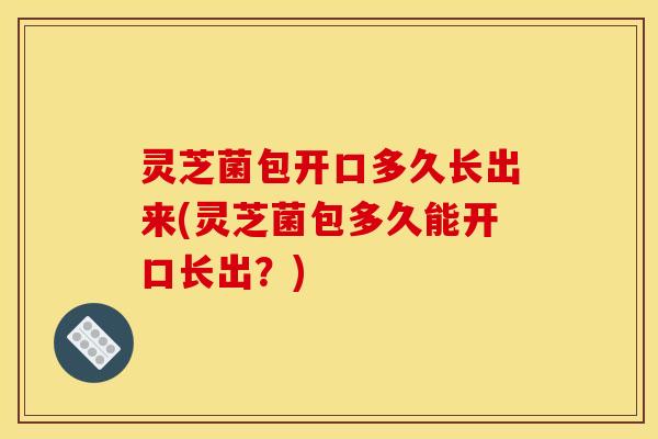 灵芝菌包开口多久长出来(灵芝菌包多久能开口长出？)