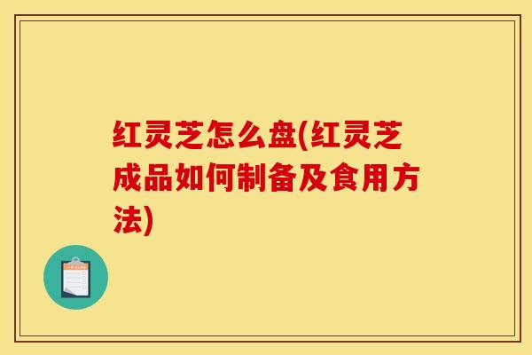 红灵芝怎么盘(红灵芝成品如何制备及食用方法)