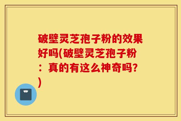 破壁灵芝孢子粉的效果好吗(破壁灵芝孢子粉：真的有这么神奇吗？)