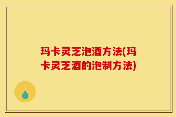 玛卡灵芝泡酒方法(玛卡灵芝酒的泡制方法)