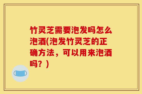 竹灵芝需要泡发吗怎么泡酒(泡发竹灵芝的正确方法，可以用来泡酒吗？)