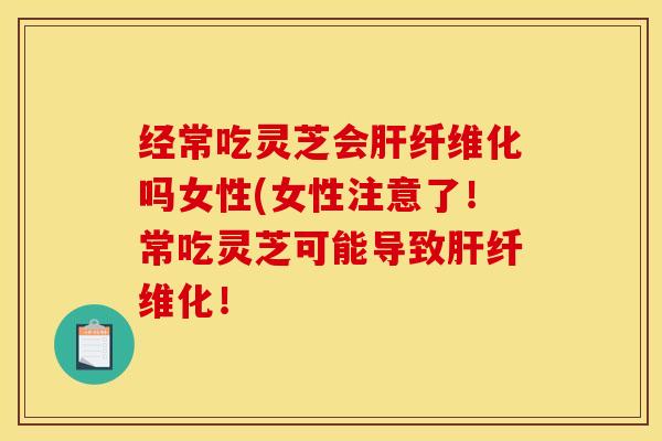 经常吃灵芝会肝纤维化吗女性(女性注意了！常吃灵芝可能导致肝纤维化！