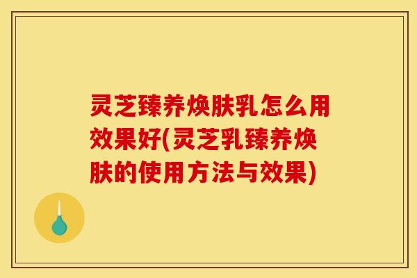 灵芝臻养焕肤乳怎么用效果好(灵芝乳臻养焕肤的使用方法与效果)