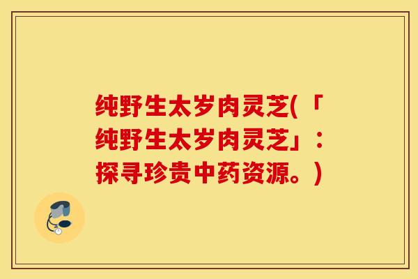 纯野生太岁肉灵芝(「纯野生太岁肉灵芝」：探寻珍贵中药资源。)