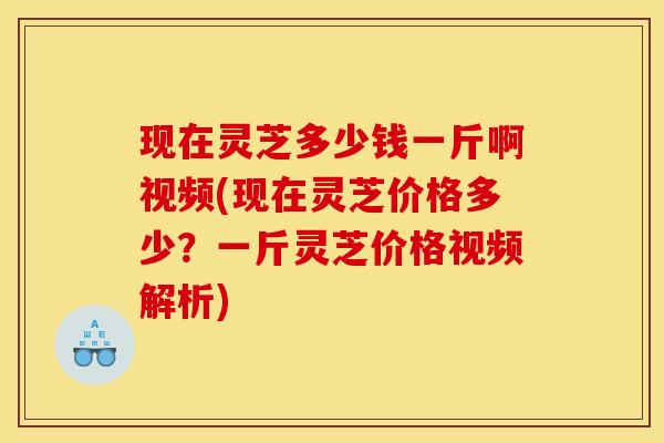 现在灵芝多少钱一斤啊视频(现在灵芝价格多少？一斤灵芝价格视频解析)