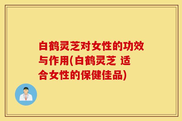 白鹤灵芝对女性的功效与作用(白鹤灵芝 适合女性的保健佳品)