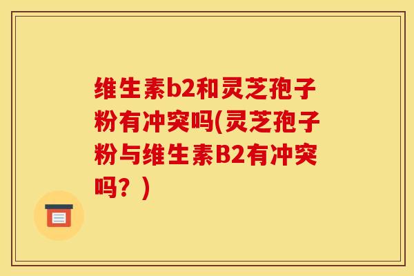 维生素b2和灵芝孢子粉有冲突吗(灵芝孢子粉与维生素B2有冲突吗？)