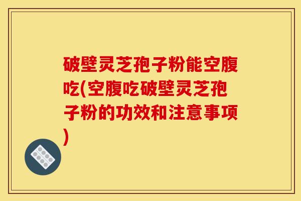破壁灵芝孢子粉能空腹吃(空腹吃破壁灵芝孢子粉的功效和注意事项)