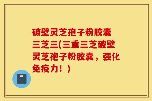 破壁灵芝孢子粉胶囊 三芝三(三重三芝破壁灵芝孢子粉胶囊，强化免疫力！)