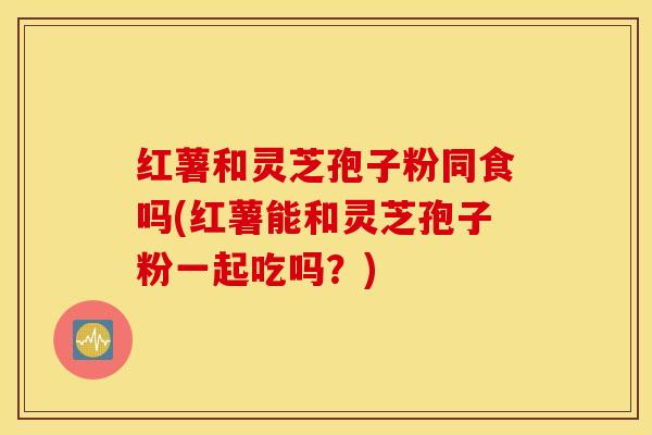红薯和灵芝孢子粉同食吗(红薯能和灵芝孢子粉一起吃吗？)