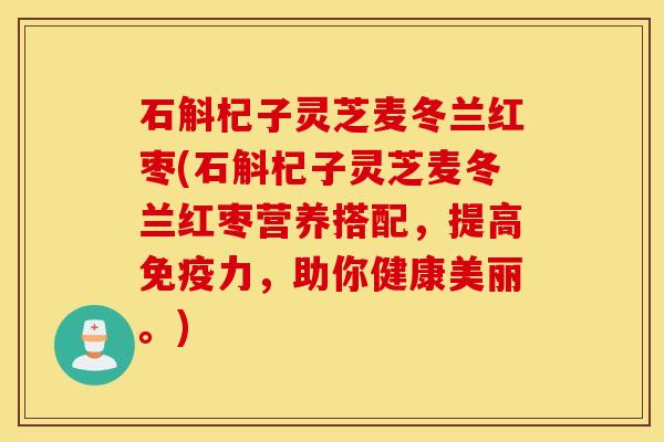 石斛杞子灵芝麦冬兰红枣(石斛杞子灵芝麦冬兰红枣营养搭配，提高免疫力，助你健康美丽。)