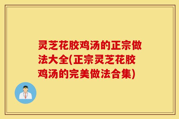 灵芝花胶鸡汤的正宗做法大全(正宗灵芝花胶鸡汤的完美做法合集)
