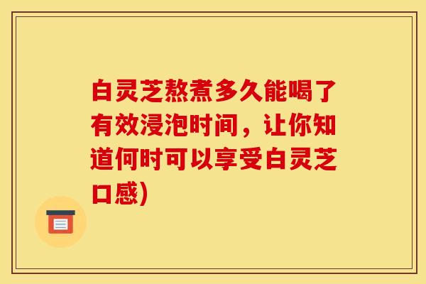 白灵芝熬煮多久能喝了有效浸泡时间，让你知道何时可以享受白灵芝口感)