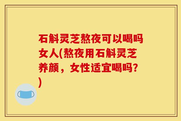 石斛灵芝熬夜可以喝吗女人(熬夜用石斛灵芝养颜，女性适宜喝吗？)