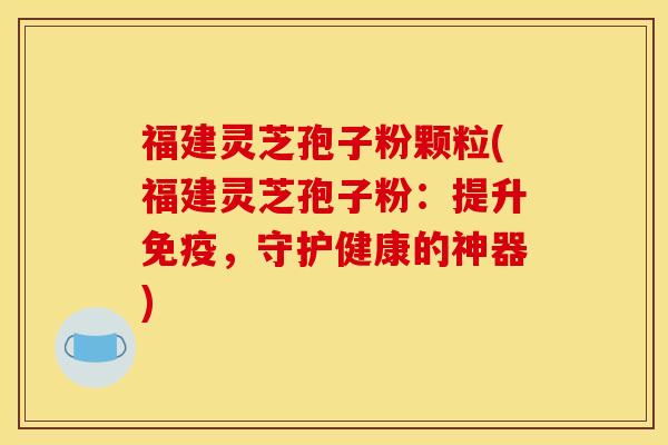 福建灵芝孢子粉颗粒(福建灵芝孢子粉：提升免疫，守护健康的神器)