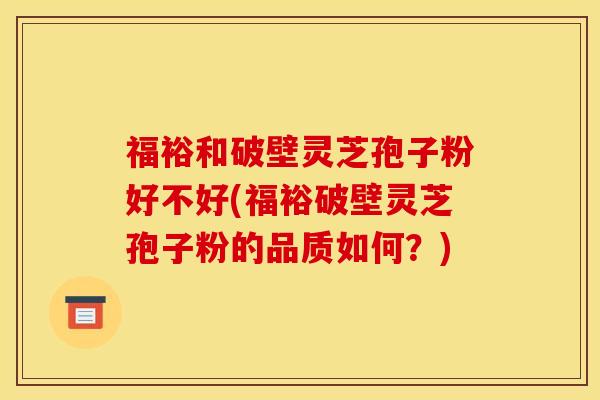 福裕和破壁灵芝孢子粉好不好(福裕破壁灵芝孢子粉的品质如何？)