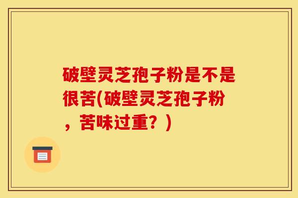 破壁灵芝孢子粉是不是很苦(破壁灵芝孢子粉，苦味过重？)