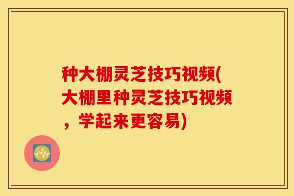 种大棚灵芝技巧视频(大棚里种灵芝技巧视频，学起来更容易)