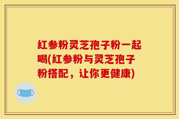 红参粉灵芝孢子粉一起喝(红参粉与灵芝孢子粉搭配，让你更健康)