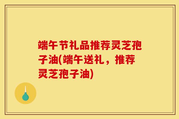 端午节礼品推荐灵芝孢子油(端午送礼，推荐灵芝孢子油)