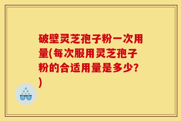 破壁灵芝孢子粉一次用量(每次服用灵芝孢子粉的合适用量是多少？)