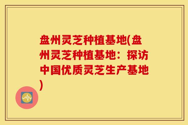 盘州灵芝种植基地(盘州灵芝种植基地：探访中国优质灵芝生产基地)