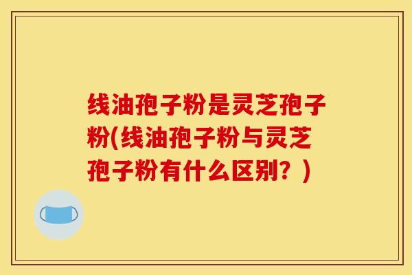 线油孢子粉是灵芝孢子粉(线油孢子粉与灵芝孢子粉有什么区别？)