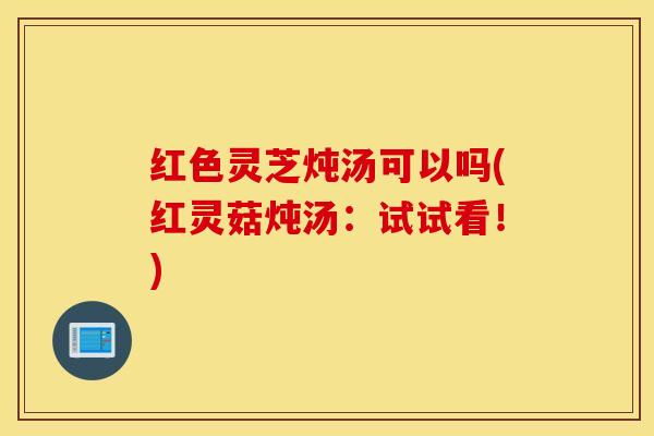 红色灵芝炖汤可以吗(红灵菇炖汤：试试看！)