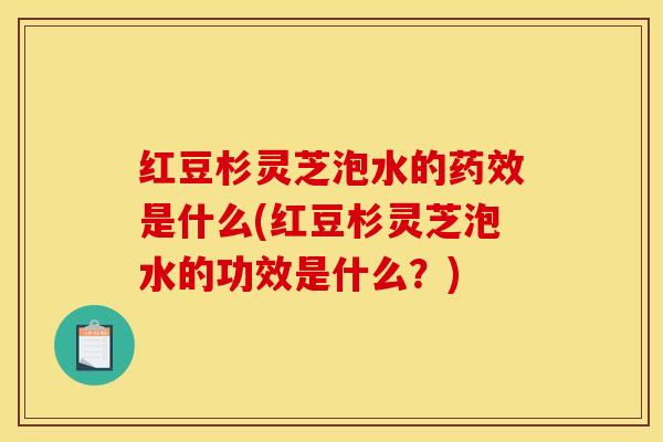 红豆杉灵芝泡水的药效是什么(红豆杉灵芝泡水的功效是什么？)