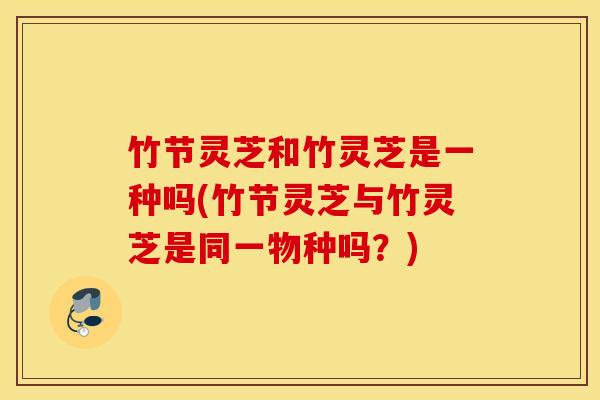 竹节灵芝和竹灵芝是一种吗(竹节灵芝与竹灵芝是同一物种吗？)