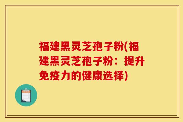 福建黑灵芝孢子粉(福建黑灵芝孢子粉：提升免疫力的健康选择)