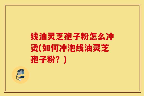 线油灵芝孢子粉怎么冲烫(如何冲泡线油灵芝孢子粉？)