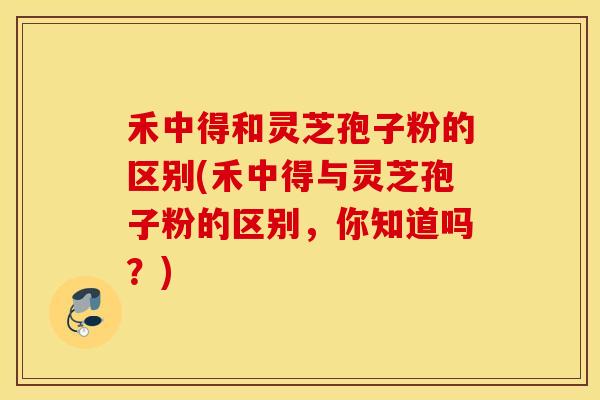 禾中得和灵芝孢子粉的区别(禾中得与灵芝孢子粉的区别，你知道吗？)