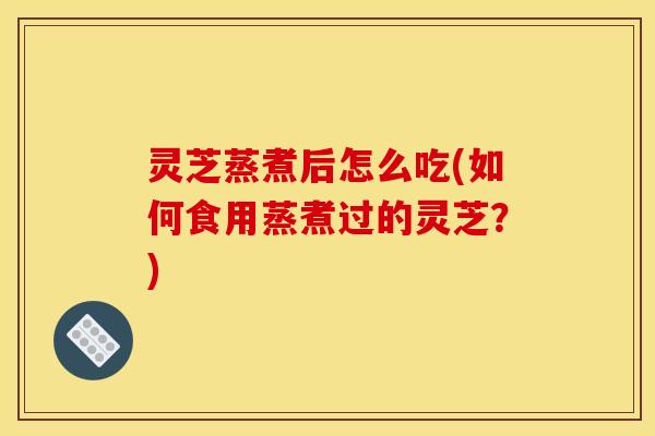 灵芝蒸煮后怎么吃(如何食用蒸煮过的灵芝？)