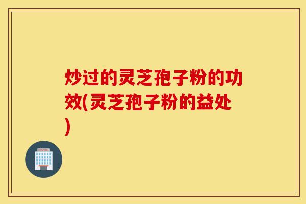 炒过的灵芝孢子粉的功效(灵芝孢子粉的益处)