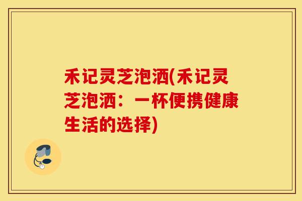 禾记灵芝泡洒(禾记灵芝泡洒：一杯便携健康生活的选择)