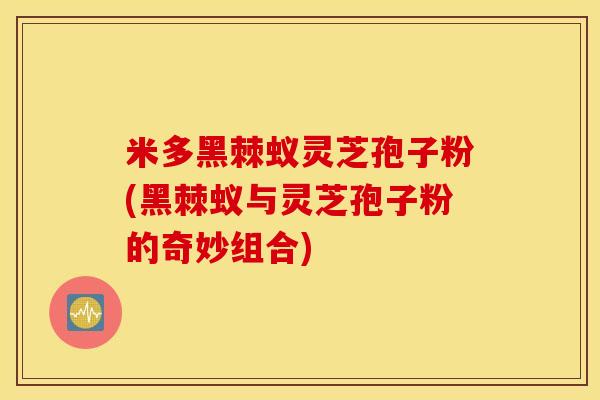 米多黑棘蚁灵芝孢子粉(黑棘蚁与灵芝孢子粉的奇妙组合)