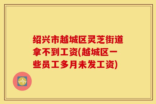 绍兴市越城区灵芝街道拿不到工资(越城区一些员工多月未发工资)