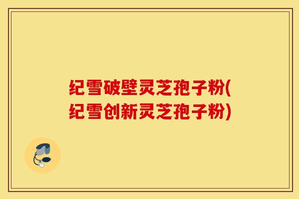 纪雪破壁灵芝孢子粉(纪雪创新灵芝孢子粉)