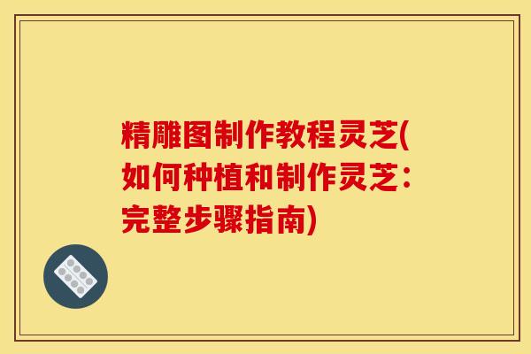 精雕图制作教程灵芝(如何种植和制作灵芝：完整步骤指南)