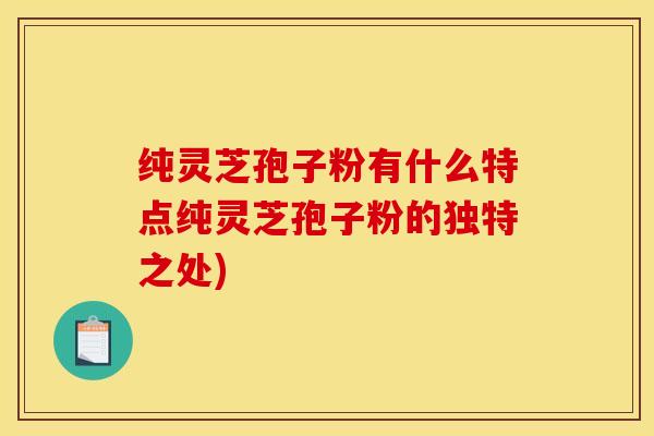 纯灵芝孢子粉有什么特点纯灵芝孢子粉的独特之处)