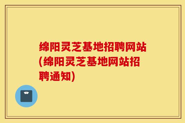 绵阳灵芝基地招聘网站(绵阳灵芝基地网站招聘通知)
