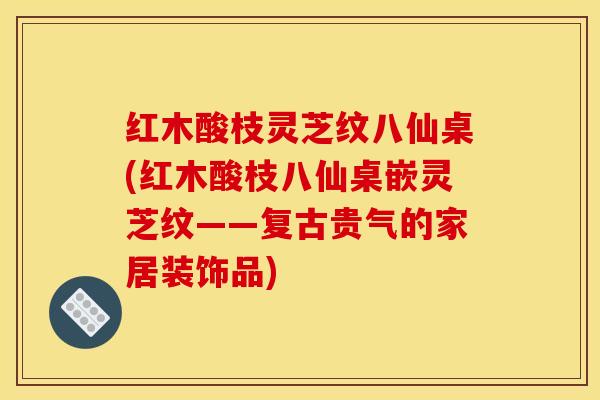 红木酸枝灵芝纹八仙桌(红木酸枝八仙桌嵌灵芝纹——复古贵气的家居装饰品)
