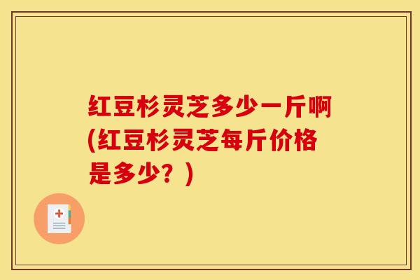 红豆杉灵芝多少一斤啊(红豆杉灵芝每斤价格是多少？)