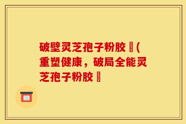 破壁灵芝孢子粉胶蘘(重塑健康，破局全能灵芝孢子粉胶蘘