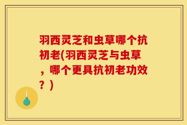 羽西灵芝和虫草哪个抗初老(羽西灵芝与虫草，哪个更具抗初老功效？)