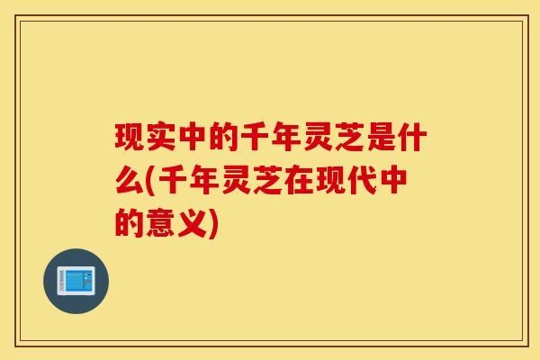 现实中的千年灵芝是什么(千年灵芝在现代中的意义)