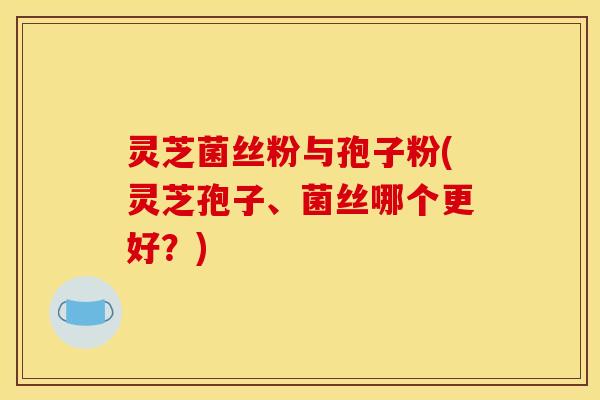 灵芝菌丝粉与孢子粉(灵芝孢子、菌丝哪个更好？)