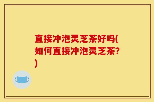 直接冲泡灵芝茶好吗(如何直接冲泡灵芝茶？)